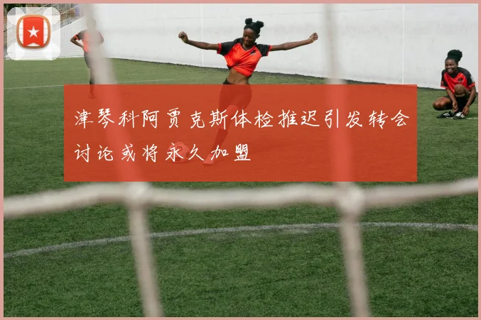 津琴科阿贾克斯体检推迟引发转会讨论或将永久加盟