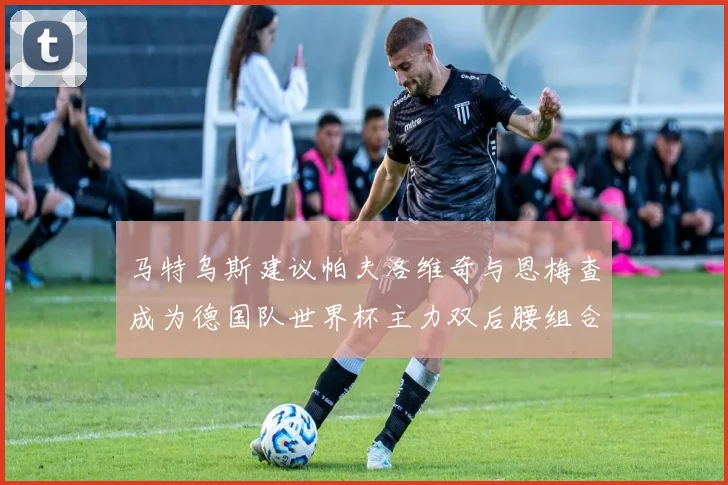 马特乌斯建议帕夫洛维奇与恩梅查成为德国队世界杯主力双后腰组合