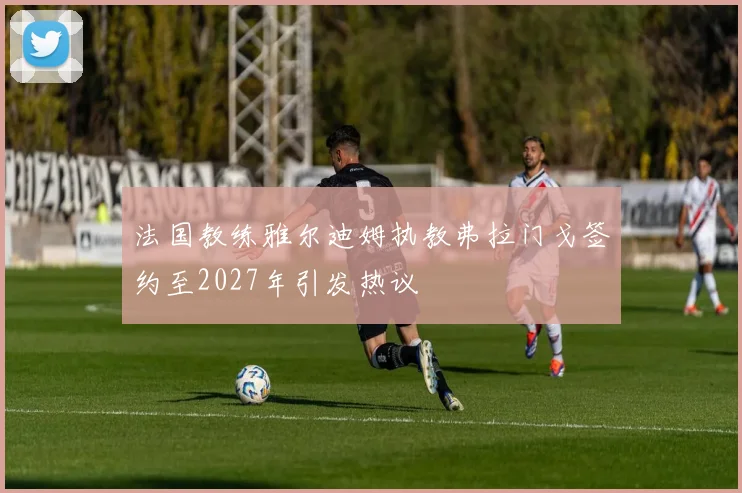 法国教练雅尔迪姆执教弗拉门戈签约至2027年引发热议