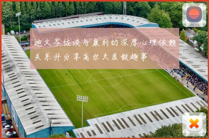 迪文岑佐谈与康利的深厚心理依赖关系并分享高尔夫度假趣事