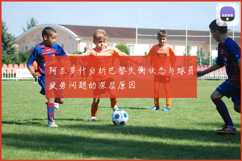阿兰罗什分析巴黎失衡状态与球员疲劳问题的深层原因
