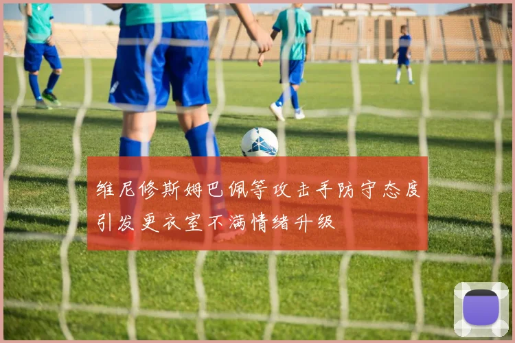 维尼修斯姆巴佩等攻击手防守态度引发更衣室不满情绪升级