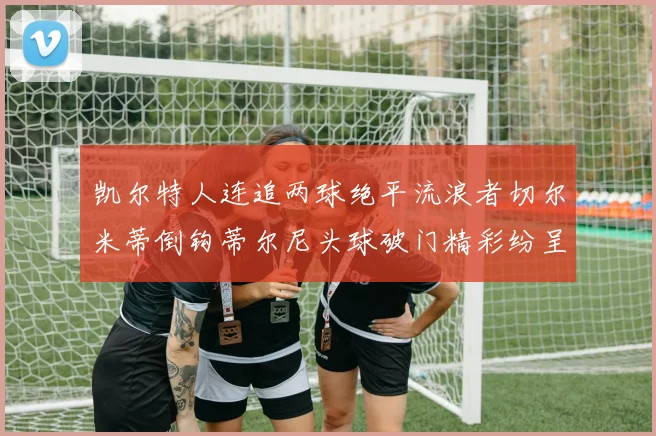 凯尔特人连追两球绝平流浪者切尔米蒂倒钩蒂尔尼头球破门精彩纷呈