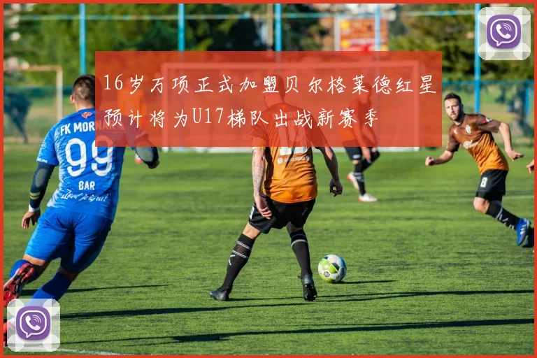 16岁万项正式加盟贝尔格莱德红星预计将为U17梯队出战新赛季