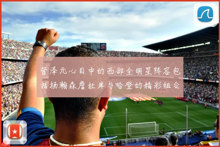 管泽元心目中的西部全明星阵容包括杨瀚森詹杜库与哈登的精彩组合