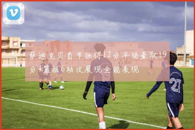 萨迪克贝首节独得12分半场豪取19分4篮板6助攻展现全能表现