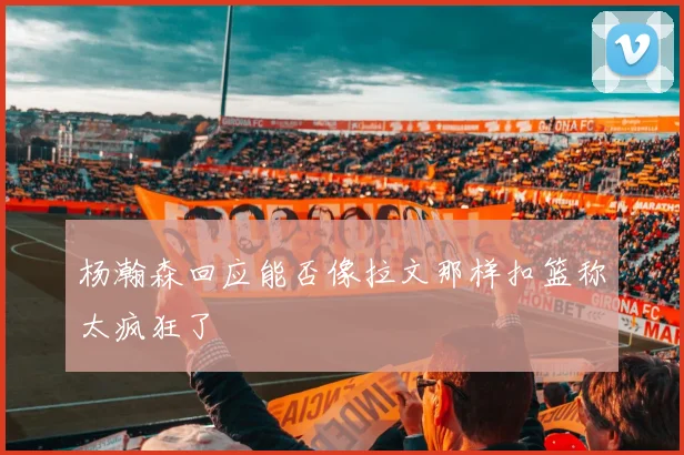 杨瀚森回应能否像拉文那样扣篮称太疯狂了