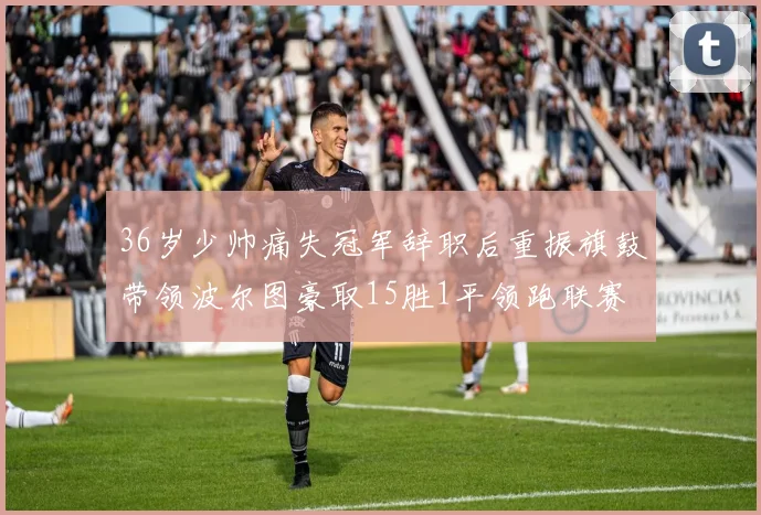36岁少帅痛失冠军辞职后重振旗鼓带领波尔图豪取15胜1平领跑联赛