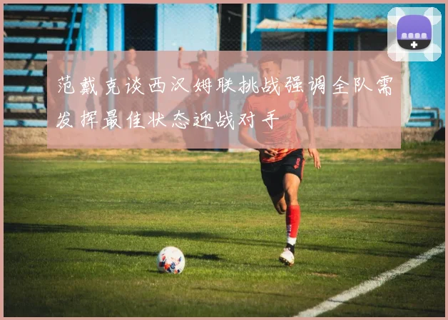 范戴克谈西汉姆联挑战强调全队需发挥最佳状态迎战对手