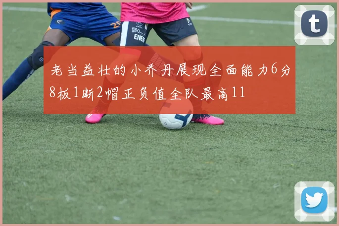 老当益壮的小乔丹展现全面能力6分8板1断2帽正负值全队最高11