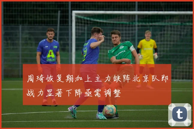 周琦恢复期加上主力缺阵北京队即战力显著下降亟需调整