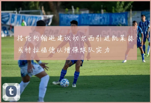 格伦约翰逊建议切尔西引进凯莱赫或特拉福德以增强球队实力