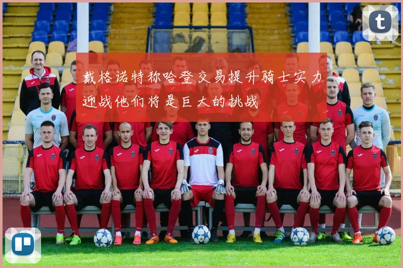 戴格诺特称哈登交易提升骑士实力迎战他们将是巨大的挑战