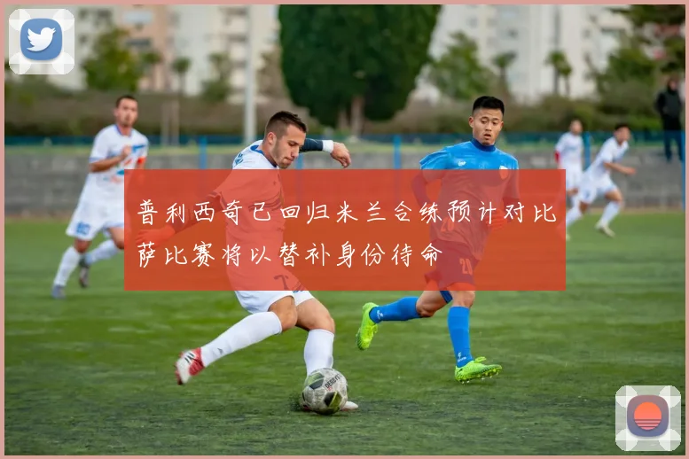 普利西奇已回归米兰合练预计对比萨比赛将以替补身份待命
