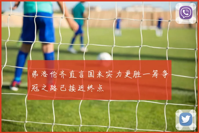弗洛伦齐直言国米实力更胜一筹争冠之路已接近终点