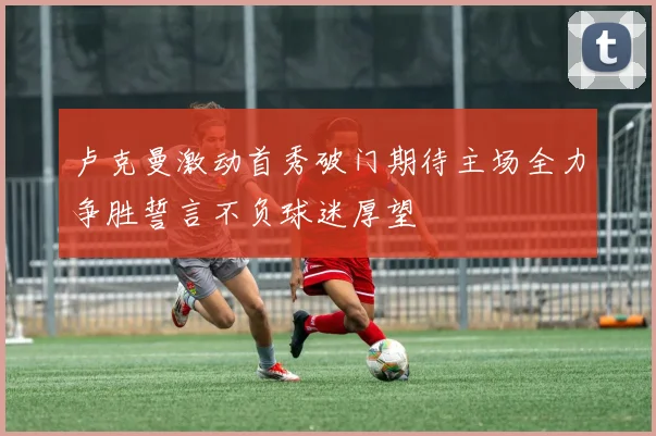 卢克曼激动首秀破门期待主场全力争胜誓言不负球迷厚望