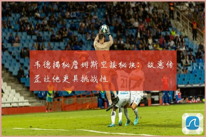 韦德揭秘詹姆斯空接秘诀：故意传歪让他更具挑战性