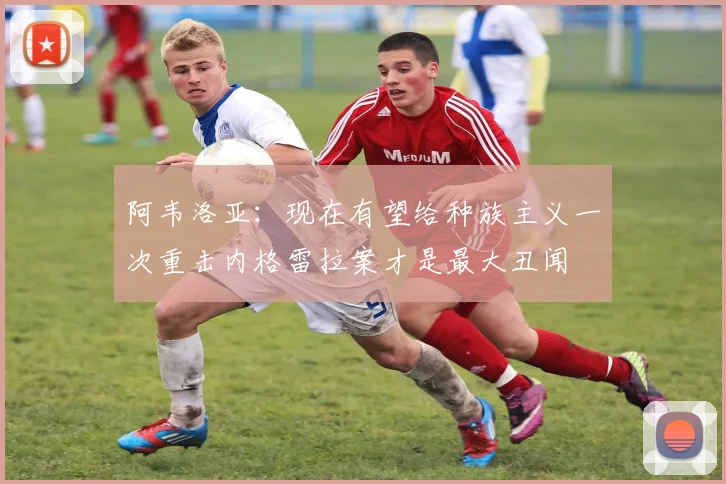 阿韦洛亚：现在有望给种族主义一次重击内格雷拉案才是最大丑闻