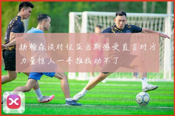 杨瀚森谈对位亚当斯感受直言对方力量惊人一手推我动不了