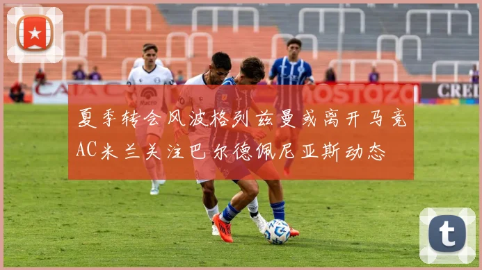 夏季转会风波格列兹曼或离开马竞AC米兰关注巴尔德佩尼亚斯动态